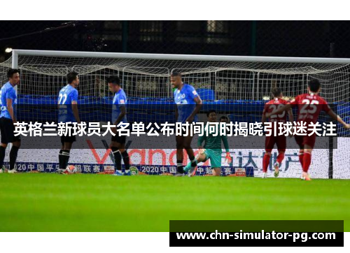 英格兰新球员大名单公布时间何时揭晓引球迷关注