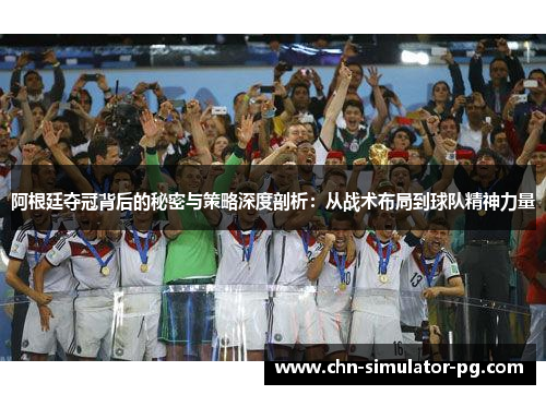 阿根廷夺冠背后的秘密与策略深度剖析：从战术布局到球队精神力量