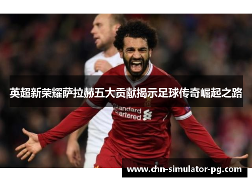 英超新荣耀萨拉赫五大贡献揭示足球传奇崛起之路