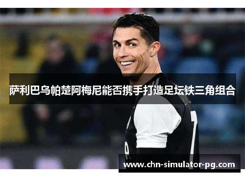 萨利巴乌帕楚阿梅尼能否携手打造足坛铁三角组合 萨利巴乌帕楚阿梅尼能否携手打造足坛铁三角组合