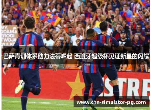巴萨青训体系助力法蒂崛起 西班牙超级杯见证新星的闪耀