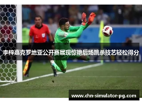李梓嘉克罗地亚公开赛展现惊艳后场跳杀技艺轻松得分 李梓嘉克罗地亚公开赛展现惊艳后场跳杀技艺轻松得分