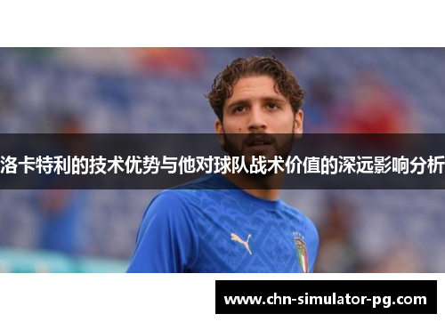 洛卡特利的技术优势与他对球队战术价值的深远影响分析