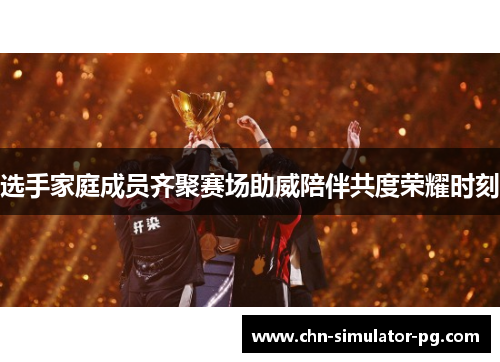 选手家庭成员齐聚赛场助威陪伴共度荣耀时刻